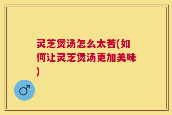 灵芝煲汤怎么太苦(如何让灵芝煲汤更加美味) 灵芝煲汤怎么太苦(如何让灵芝煲汤更加美味)
