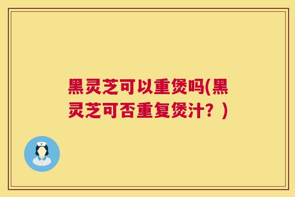 黑灵芝可以重煲吗(黑灵芝可否重复煲汁?) 黑灵芝可以重煲吗(黑灵芝可否重复煲汁?)