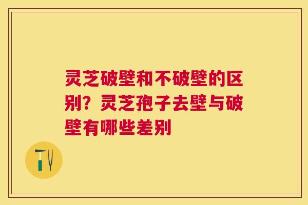 灵芝破壁和不破壁的区别？灵芝孢子去壁与破壁有哪些差别