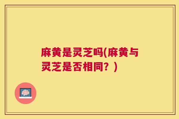 麻黄是灵芝吗(麻黄与灵芝是否相同？)