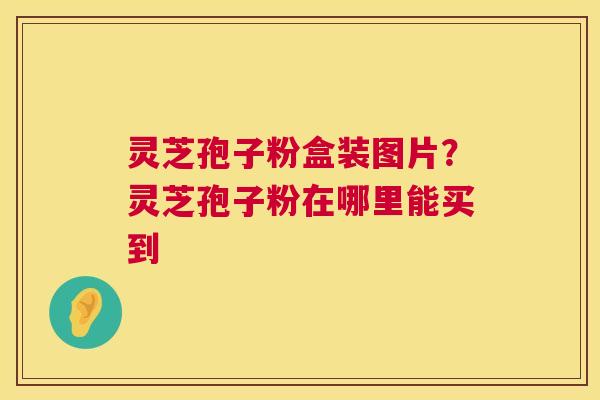 灵芝孢子粉盒装图片？灵芝孢子粉在哪里能买到