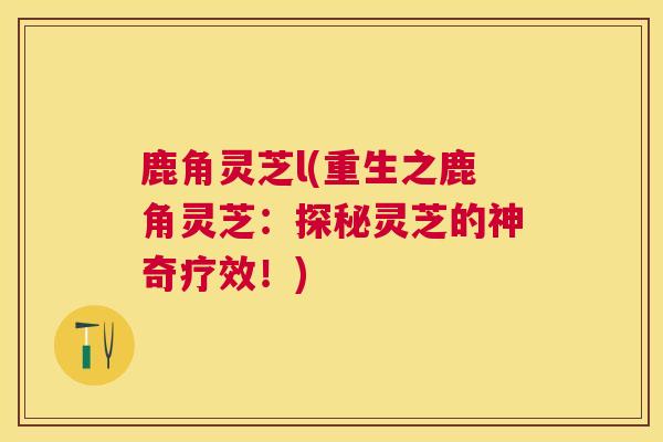 鹿角灵芝l(重生之鹿角灵芝:探秘灵芝的神奇疗效!) 鹿角灵芝l(重生之鹿角灵芝:探秘灵芝的神奇疗效!)