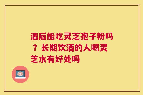 酒后能吃灵芝孢子粉吗 ？长期饮酒的人喝灵芝水有好处吗