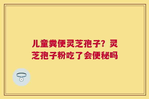 儿童粪便灵芝孢子？灵芝孢子粉吃了会吗