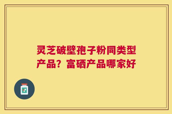灵芝破壁孢子粉同类型产品？富硒产品哪家好