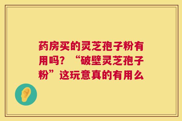 药房买的灵芝孢子粉有用吗?“破壁灵芝孢子粉”这玩意真的有用么 药房买的灵芝孢子粉有用吗?“破壁灵芝孢子粉”这玩意真的有用么