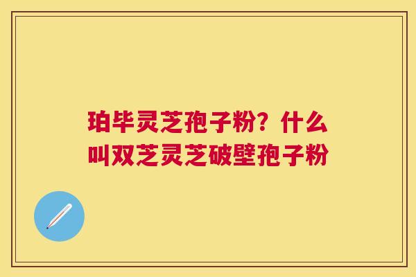 珀毕灵芝孢子粉?什么叫双芝灵芝破壁孢子粉 珀毕灵芝孢子粉?什么叫双芝灵芝破壁孢子粉