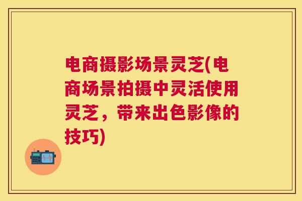 电商摄影场景灵芝(电商场景拍摄中灵活使用灵芝，带来出色影像的技巧)