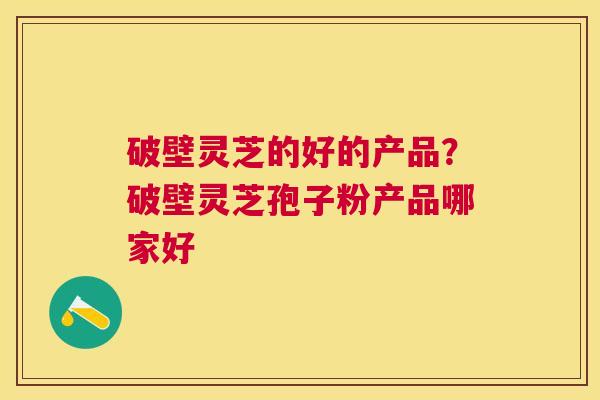 破壁灵芝的好的产品？破壁灵芝孢子粉产品哪家好