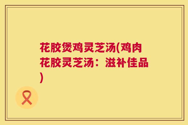 花胶煲鸡灵芝汤(鸡肉花胶灵芝汤：滋补佳品)