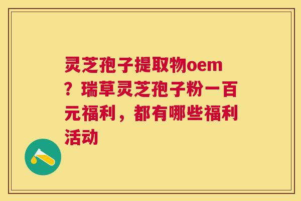 灵芝孢子提取物oem?瑞草灵芝孢子粉一百元福利,都有哪些福利活动 灵芝孢子提取物oem?瑞草灵芝孢子粉一百元福利,都有哪些福利活动