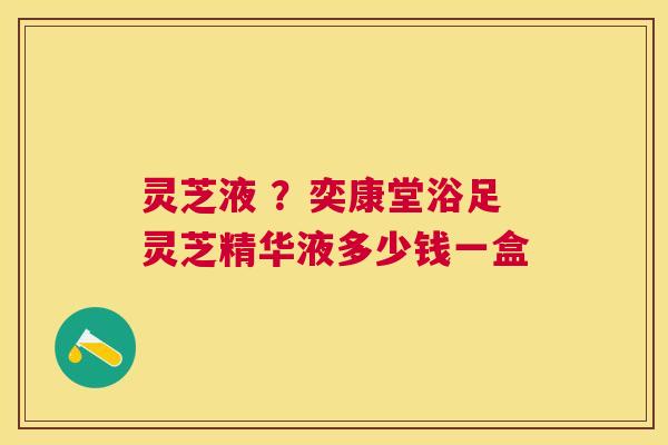 灵芝液 ?奕康堂浴足灵芝精华液多少钱一盒 灵芝液 ?奕康堂浴足灵芝精华液多少钱一盒