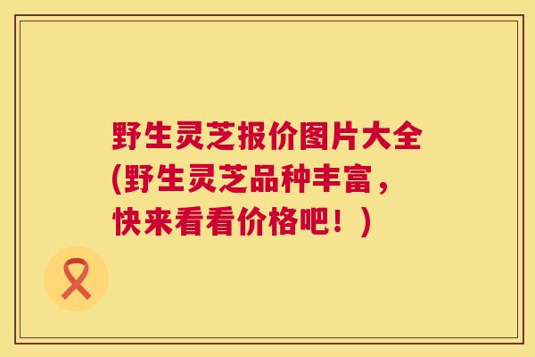 野生灵芝报价图片大全(野生灵芝品种丰富，快来看看价格吧！)