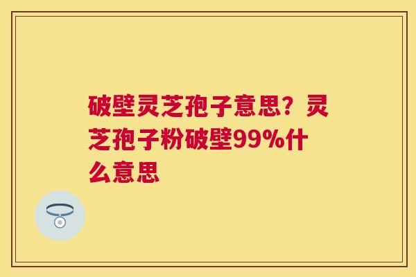 破壁灵芝孢子意思?灵芝孢子粉破壁99%什么意思 破壁灵芝孢子意思?灵芝孢子粉破壁99%什么意思