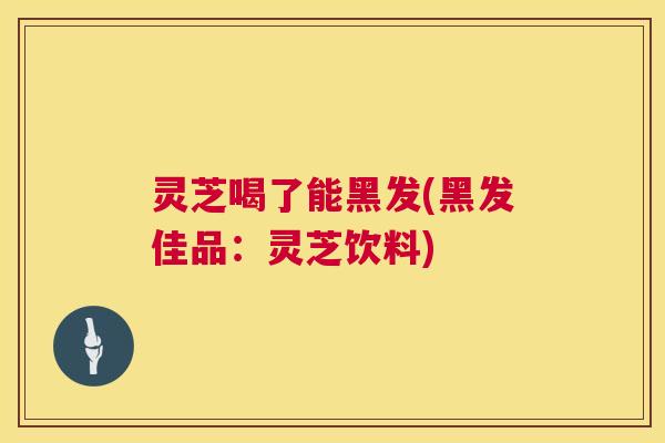 灵芝喝了能黑发(黑发佳品:灵芝饮料) 灵芝喝了能黑发(黑发佳品:灵芝饮料)