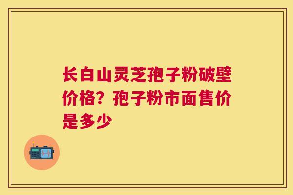 长白山灵芝孢子粉破壁价格?孢子粉市面售价是多少 长白山灵芝孢子粉破壁价格?孢子粉市面售价是多少