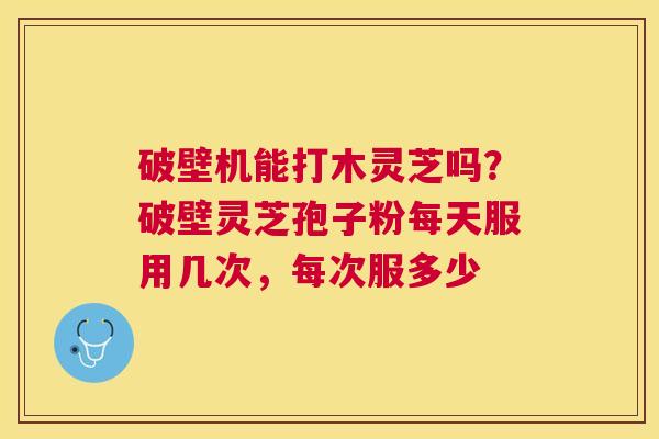 破壁机能打木灵芝吗?破壁灵芝孢子粉每天服用几次,每次服多少 破壁机能打木灵芝吗?破壁灵芝孢子粉每天服用几次,每次服多少