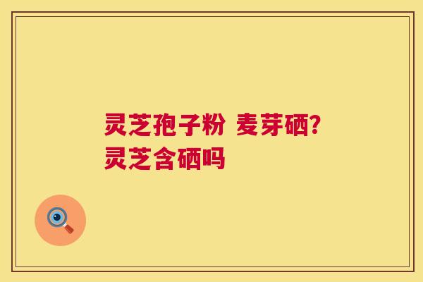 灵芝孢子粉 麦芽硒?灵芝含硒吗 灵芝孢子粉 麦芽硒?灵芝含硒吗
