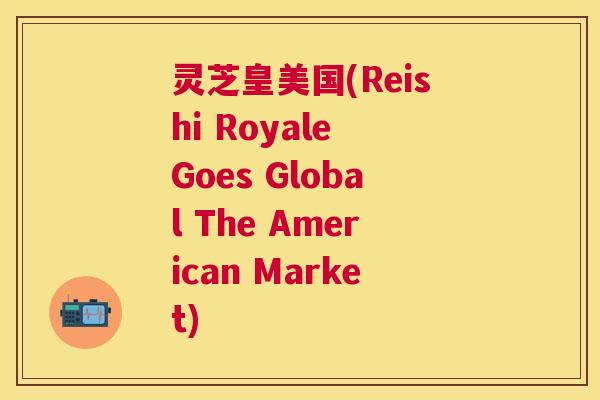 灵芝皇美国(Reishi Royale Goes Global The American Market) 灵芝皇美国(Reishi Royale Goes Global The American Market)