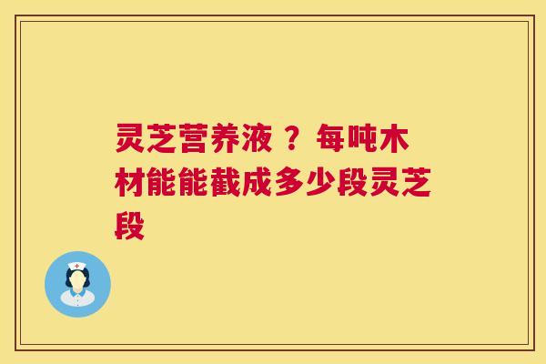 灵芝营养液 ?每吨木材能能截成多少段灵芝段 灵芝营养液 ?每吨木材能能截成多少段灵芝段