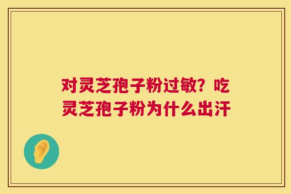 对灵芝孢子粉?吃灵芝孢子粉为什么出汗 对灵芝孢子粉?吃灵芝孢子粉为什么出汗
