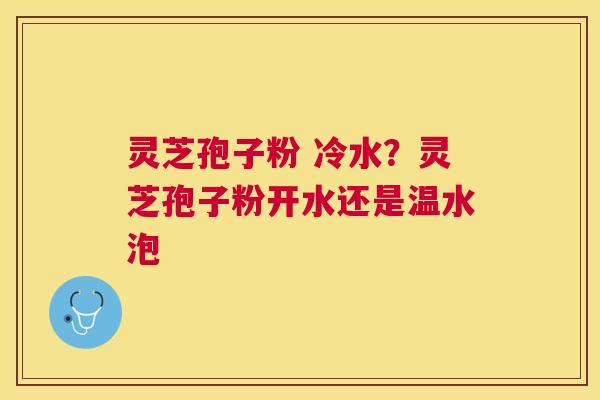 灵芝孢子粉 冷水？灵芝孢子粉开水还是温水泡