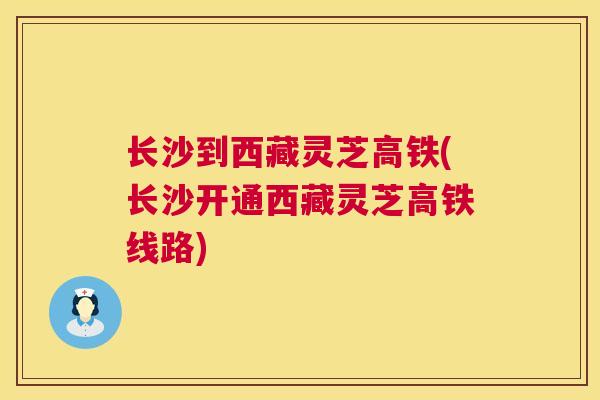 长沙到西藏灵芝高铁(长沙开通西藏灵芝高铁线路) 长沙到西藏灵芝高铁(长沙开通西藏灵芝高铁线路)