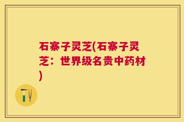石寨子灵芝(石寨子灵芝：世界级名贵材)