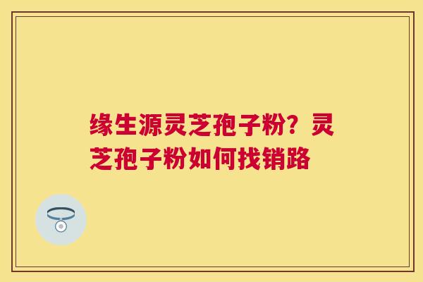 缘生源灵芝孢子粉？灵芝孢子粉如何找销路