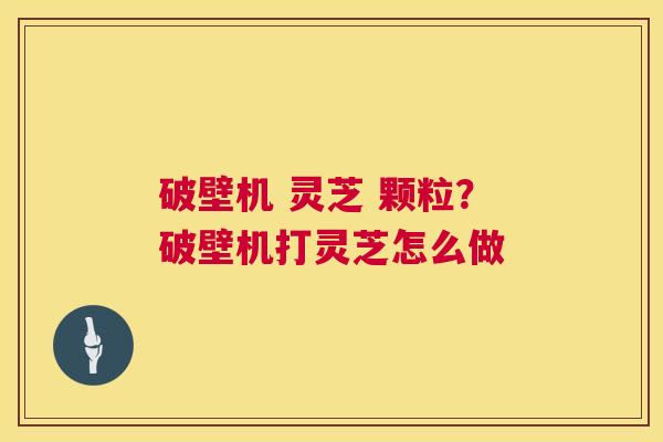 破壁机 灵芝 颗粒?破壁机打灵芝怎么做 破壁机 灵芝 颗粒?破壁机打灵芝怎么做