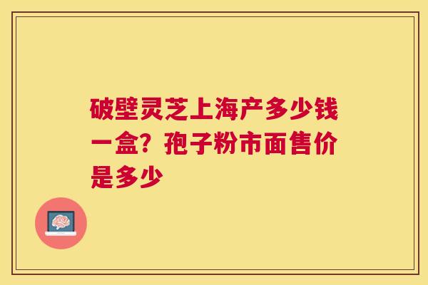 破壁灵芝上海产多少钱一盒？孢子粉市面售价是多少