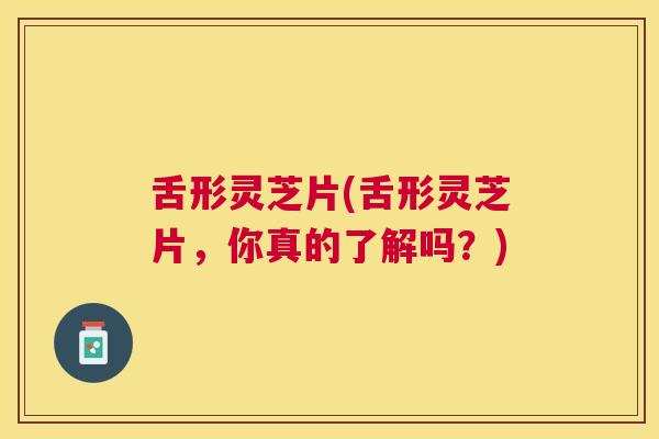 舌形灵芝片(舌形灵芝片,你真的了解吗?) 舌形灵芝片(舌形灵芝片,你真的了解吗?)