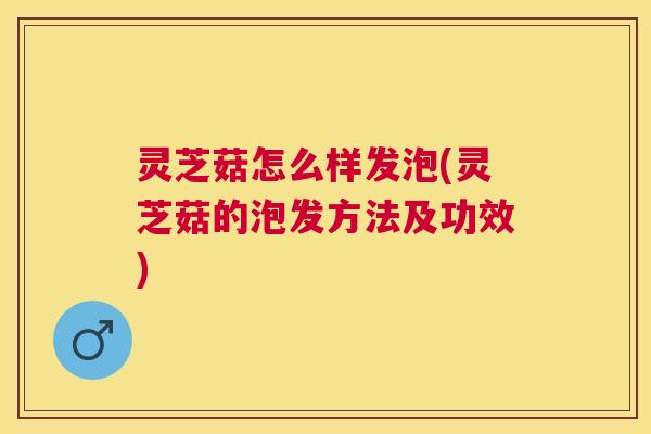 灵芝菇怎么样发泡(灵芝菇的泡发方法及功效) 灵芝菇怎么样发泡(灵芝菇的泡发方法及功效)