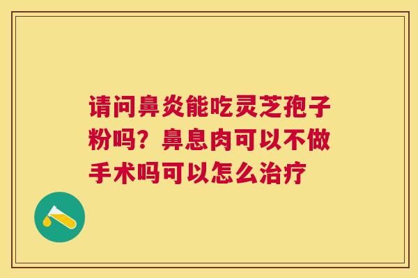 请问能吃灵芝孢子粉吗?鼻息肉可以不做手术吗可以怎么 请问能吃灵芝孢子粉吗?鼻息肉可以不做手术吗可以怎么