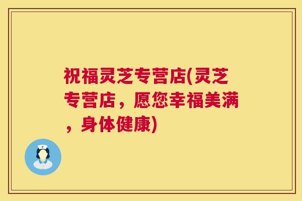祝福灵芝专营店(灵芝专营店,愿您幸福美满,身体健康) 祝福灵芝专营店(灵芝专营店,愿您幸福美满,身体健康)
