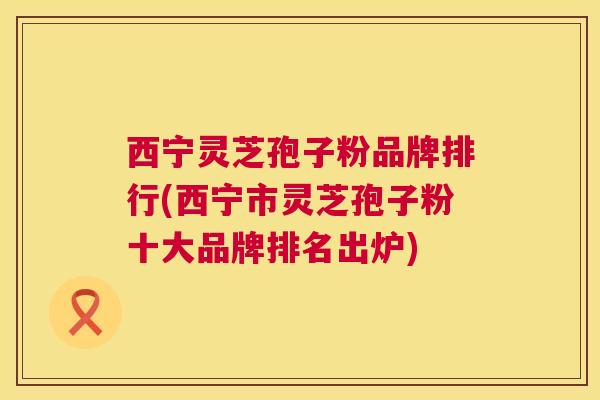 西宁灵芝孢子粉品牌排行(西宁市灵芝孢子粉十大品牌排名出炉) 西宁灵芝孢子粉品牌排行(西宁市灵芝孢子粉十大品牌排名出炉)
