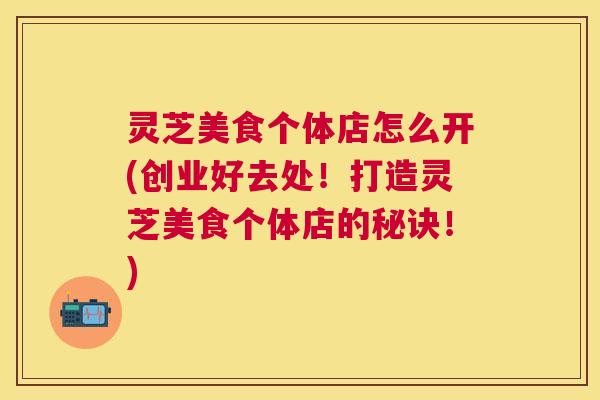 灵芝美食个体店怎么开(创业好去处！打造灵芝美食个体店的秘诀！)