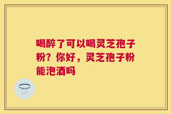 喝醉了可以喝灵芝孢子粉?你好,灵芝孢子粉能泡酒吗 喝醉了可以喝灵芝孢子粉?你好,灵芝孢子粉能泡酒吗