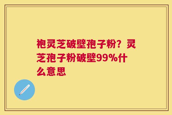 袍灵芝破壁孢子粉?灵芝孢子粉破壁99%什么意思 袍灵芝破壁孢子粉?灵芝孢子粉破壁99%什么意思