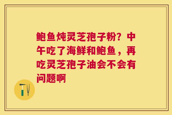 鲍鱼炖灵芝孢子粉？中午吃了海鲜和鲍鱼，再吃灵芝孢子油会不会有问题啊