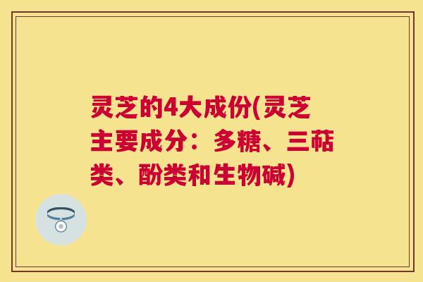灵芝的4大成份(灵芝主要成分：多糖、三萜类、酚类和生物碱)