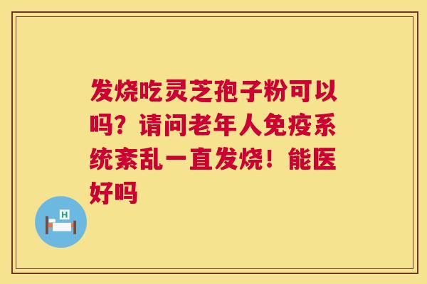 发烧吃灵芝孢子粉可以吗?请问老年人免疫系统紊乱一直发烧!能医好吗 发烧吃灵芝孢子粉可以吗?请问老年人免疫系统紊乱一直发烧!能医好吗