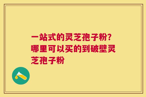 一站式的灵芝孢子粉？哪里可以买的到破壁灵芝孢子粉
