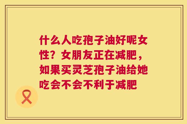 什么人吃孢子油好呢女性?女朋友正在,如果买灵芝孢子油给她吃会不会不利于 什么人吃孢子油好呢女性?女朋友正在,如果买灵芝孢子油给她吃会不会不利于