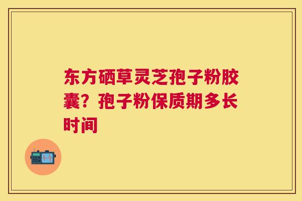 东方硒草灵芝孢子粉胶囊？孢子粉保质期多长时间