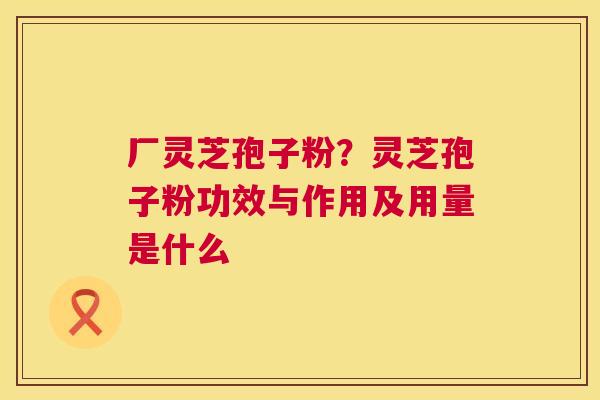 厂灵芝孢子粉?灵芝孢子粉功效与作用及用量是什么 厂灵芝孢子粉?灵芝孢子粉功效与作用及用量是什么