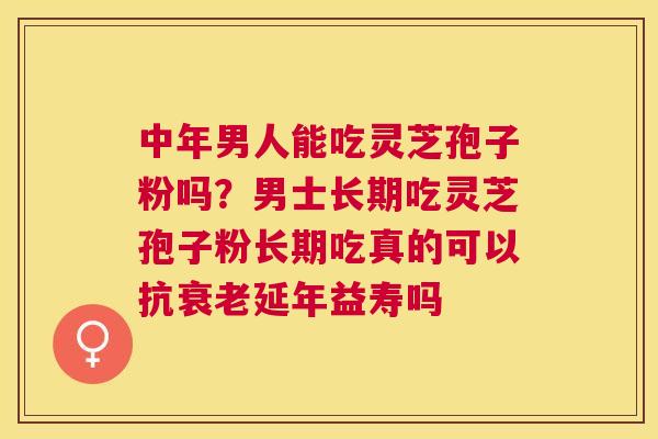 中年男人能吃灵芝孢子粉吗？男士长期吃灵芝孢子粉长期吃真的可以抗延年益寿吗
