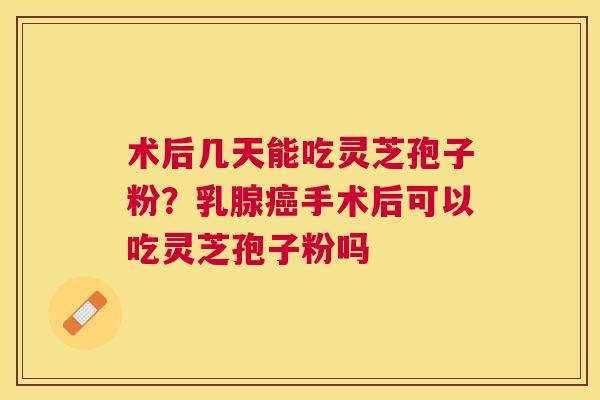 术后几天能吃灵芝孢子粉？乳腺手术后可以吃灵芝孢子粉吗