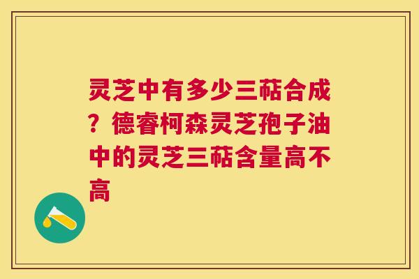 灵芝中有多少三萜合成?德睿柯森灵芝孢子油中的灵芝三萜含量高不高 灵芝中有多少三萜合成?德睿柯森灵芝孢子油中的灵芝三萜含量高不高
