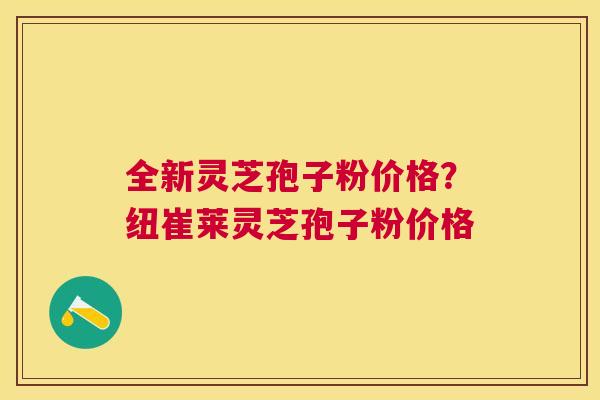 全新灵芝孢子粉价格?纽崔莱灵芝孢子粉价格 全新灵芝孢子粉价格?纽崔莱灵芝孢子粉价格
